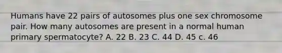 Humans have 22 pairs of autosomes plus one sex chromosome pair. How many autosomes are present in a normal human primary spermatocyte? A. 22 B. 23 C. 44 D. 45 c. 46