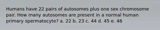 Humans have 22 pairs of autosomes plus one sex chromosome pair. How many autosomes are present in a normal human primary spermatocyte? a. 22 b. 23 c. 44 d. 45 e. 46