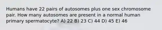 Humans have 22 pairs of autosomes plus one sex chromosome pair. How many autosomes are present in a normal human primary spermatocyte? A) 22 B) 23 C) 44 D) 45 E) 46