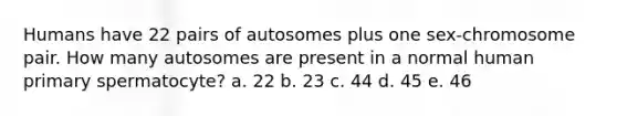 Humans have 22 pairs of autosomes plus one sex-chromosome pair. How many autosomes are present in a normal human primary spermatocyte? a. 22 b. 23 c. 44 d. 45 e. 46