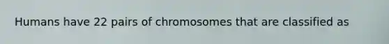 Humans have 22 pairs of chromosomes that are classified as