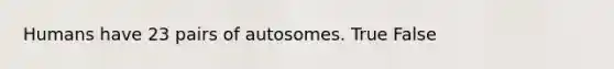 Humans have 23 pairs of autosomes. True False