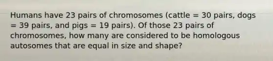 Humans have 23 pairs of chromosomes (cattle = 30 pairs, dogs = 39 pairs, and pigs = 19 pairs). Of those 23 pairs of chromosomes, how many are considered to be homologous autosomes that are equal in size and shape?