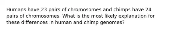 Humans have 23 pairs of chromosomes and chimps have 24 pairs of chromosomes. What is the most likely explanation for these differences in human and chimp genomes?