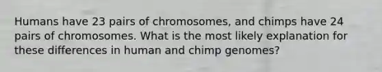 Humans have 23 pairs of chromosomes, and chimps have 24 pairs of chromosomes. What is the most likely explanation for these differences in human and chimp genomes?