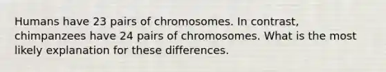 Humans have 23 pairs of chromosomes. In contrast, chimpanzees have 24 pairs of chromosomes. What is the most likely explanation for these differences.