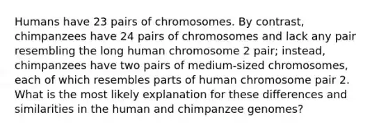 Humans have 23 pairs of chromosomes. By contrast, chimpanzees have 24 pairs of chromosomes and lack any pair resembling the long human chromosome 2 pair; instead, chimpanzees have two pairs of medium-sized chromosomes, each of which resembles parts of human chromosome pair 2. What is the most likely explanation for these differences and similarities in the human and chimpanzee genomes?