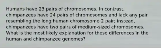 Humans have 23 pairs of chromosomes. In contrast, chimpanzees have 24 pairs of chromosomes and lack any pair resembling the long human chromosome 2 pair; instead, chimpanzees have two pairs of medium-sized chromosomes. What is the most likely explanation for these differences in the human and chimpanzee genomes?