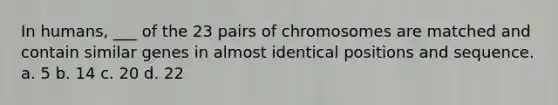 In humans, ___ of the 23 pairs of chromosomes are matched and contain similar genes in almost identical positions and sequence. a. 5 b. 14 c. 20 d. 22