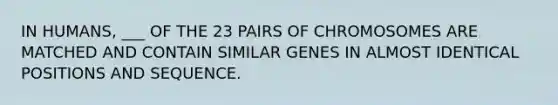 IN HUMANS, ___ OF THE 23 PAIRS OF CHROMOSOMES ARE MATCHED AND CONTAIN SIMILAR GENES IN ALMOST IDENTICAL POSITIONS AND SEQUENCE.