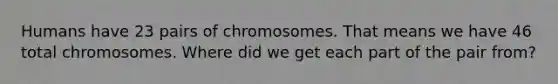 Humans have 23 pairs of chromosomes. That means we have 46 total chromosomes. Where did we get each part of the pair from?