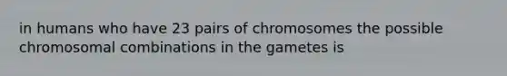 in humans who have 23 pairs of chromosomes the possible chromosomal combinations in the gametes is