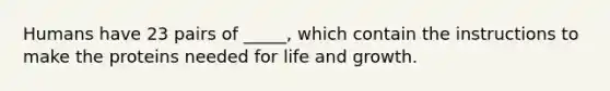 Humans have 23 pairs of _____, which contain the instructions to make the proteins needed for life and growth.