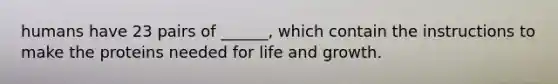 humans have 23 pairs of ______, which contain the instructions to make the proteins needed for life and growth.