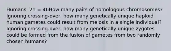 Humans: 2n = 46How many pairs of homologous chromosomes? Ignoring crossing-over, how many genetically unique haploid human gametes could result from meiosis in a single individual? Ignoring crossing-over, how many genetically unique zygotes could be formed from the fusion of gametes from two randomly chosen humans?