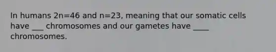 In humans 2n=46 and n=23, meaning that our somatic cells have ___ chromosomes and our gametes have ____ chromosomes.