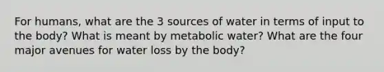 For humans, what are the 3 sources of water in terms of input to the body? What is meant by metabolic water? What are the four major avenues for water loss by the body?