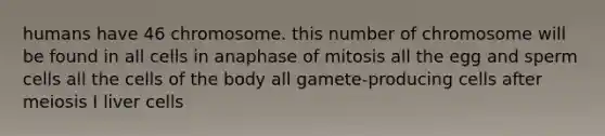 humans have 46 chromosome. this number of chromosome will be found in all cells in anaphase of mitosis all the egg and sperm cells all the cells of the body all gamete-producing cells after meiosis I liver cells