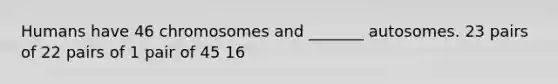 Humans have 46 chromosomes and _______ autosomes. 23 pairs of 22 pairs of 1 pair of 45 16