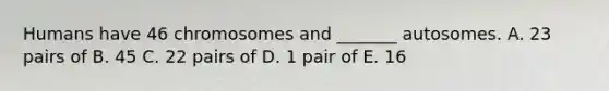 Humans have 46 chromosomes and _______ autosomes. A. 23 pairs of B. 45 C. 22 pairs of D. 1 pair of E. 16