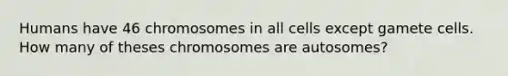 Humans have 46 chromosomes in all cells except gamete cells. How many of theses chromosomes are autosomes?