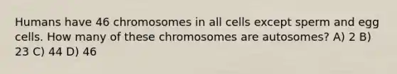 Humans have 46 chromosomes in all cells except sperm and egg cells. How many of these chromosomes are autosomes? A) 2 B) 23 C) 44 D) 46