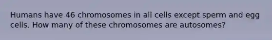 Humans have 46 chromosomes in all cells except sperm and egg cells. How many of these chromosomes are autosomes?