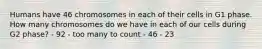 Humans have 46 chromosomes in each of their cells in G1 phase. How many chromosomes do we have in each of our cells during G2 phase? - 92 - too many to count - 46 - 23