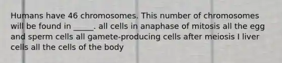 Humans have 46 chromosomes. This number of chromosomes will be found in _____. all cells in anaphase of mitosis all the egg and sperm cells all gamete-producing cells after meiosis I liver cells all the cells of the body