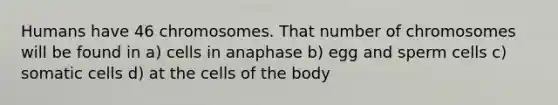 Humans have 46 chromosomes. That number of chromosomes will be found in a) cells in anaphase b) egg and sperm cells c) somatic cells d) at the cells of the body