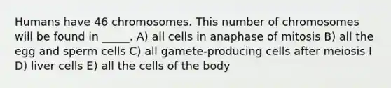 Humans have 46 chromosomes. This number of chromosomes will be found in _____. A) all cells in anaphase of mitosis B) all the egg and sperm cells C) all gamete-producing cells after meiosis I D) liver cells E) all the cells of the body