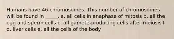 Humans have 46 chromosomes. This number of chromosomes will be found in _____. a. all cells in anaphase of mitosis b. all the egg and sperm cells c. all gamete-producing cells after meiosis I d. liver cells e. all the cells of the body