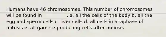 Humans have 46 chromosomes. This number of chromosomes will be found in __________. a. all the cells of the body b. all the egg and sperm cells c. liver cells d. all cells in anaphase of mitosis e. all gamete-producing cells after meiosis I