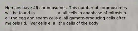 Humans have 46 chromosomes. This number of chromosomes will be found in __________. a. all cells in anaphase of mitosis b. all the egg and sperm cells c. all gamete-producing cells after meiosis I d. liver cells e. all the cells of the body