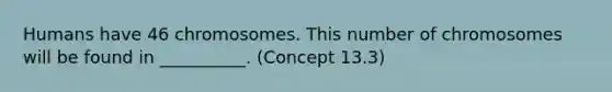 Humans have 46 chromosomes. This number of chromosomes will be found in __________. (Concept 13.3)