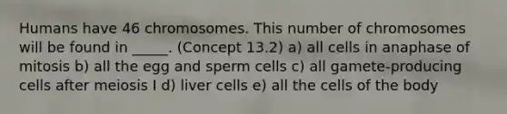 Humans have 46 chromosomes. This number of chromosomes will be found in _____. (Concept 13.2) a) all cells in anaphase of mitosis b) all the egg and sperm cells c) all gamete-producing cells after meiosis I d) liver cells e) all the cells of the body