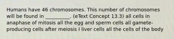 Humans have 46 chromosomes. This number of chromosomes will be found in __________. (eText Concept 13.3) all cells in anaphase of mitosis all the egg and sperm cells all gamete-producing cells after meiosis I liver cells all the cells of the body