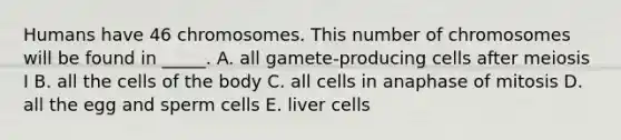 Humans have 46 chromosomes. This number of chromosomes will be found in _____. A. all gamete-producing cells after meiosis I B. all the cells of the body C. all cells in anaphase of mitosis D. all the egg and sperm cells E. liver cells