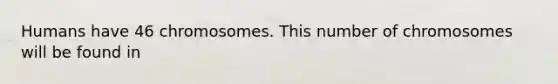 Humans have 46 chromosomes. This number of chromosomes will be found in