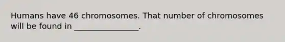 Humans have 46 chromosomes. That number of chromosomes will be found in ________________.