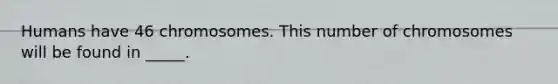 Humans have 46 chromosomes. This number of chromosomes will be found in _____.