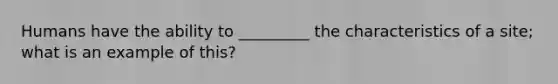 Humans have the ability to _________ the characteristics of a site; what is an example of this?