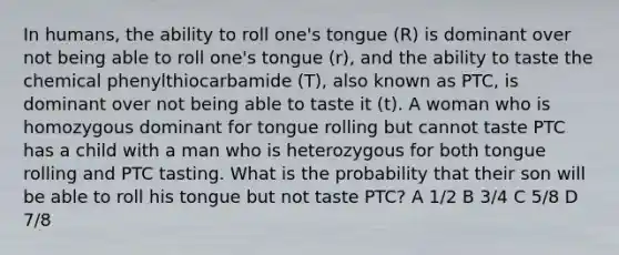 In humans, the ability to roll one's tongue (R) is dominant over not being able to roll one's tongue (r), and the ability to taste the chemical phenylthiocarbamide (T), also known as PTC, is dominant over not being able to taste it (t). A woman who is homozygous dominant for tongue rolling but cannot taste PTC has a child with a man who is heterozygous for both tongue rolling and PTC tasting. What is the probability that their son will be able to roll his tongue but not taste PTC? A 1/2 B 3/4 C 5/8 D 7/8