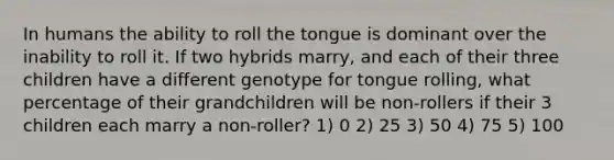 In humans the ability to roll the tongue is dominant over the inability to roll it. If two hybrids marry, and each of their three children have a different genotype for tongue rolling, what percentage of their grandchildren will be non-rollers if their 3 children each marry a non-roller? 1) 0 2) 25 3) 50 4) 75 5) 100