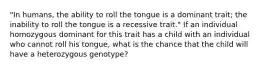 "In humans, the ability to roll the tongue is a dominant trait; the inability to roll the tongue is a recessive trait." If an individual homozygous dominant for this trait has a child with an individual who cannot roll his tongue, what is the chance that the child will have a heterozygous genotype?