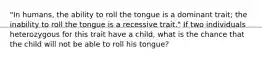 "In humans, the ability to roll the tongue is a dominant trait; the inability to roll the tongue is a recessive trait." If two individuals heterozygous for this trait have a child, what is the chance that the child will not be able to roll his tongue?