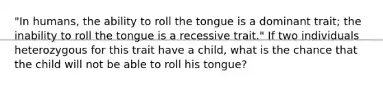 "In humans, the ability to roll the tongue is a dominant trait; the inability to roll the tongue is a recessive trait." If two individuals heterozygous for this trait have a child, what is the chance that the child will not be able to roll his tongue?