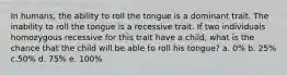 In humans, the ability to roll the tongue is a dominant trait. The inability to roll the tongue is a recessive trait. If two individuals homozygous recessive for this trait have a child, what is the chance that the child will be able to roll his tongue? a. 0% b. 25% c.50% d. 75% e. 100%