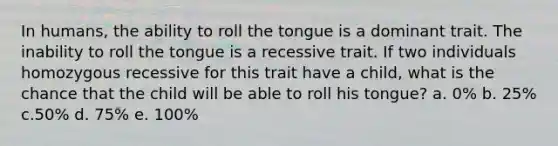 In humans, the ability to roll the tongue is a dominant trait. The inability to roll the tongue is a recessive trait. If two individuals homozygous recessive for this trait have a child, what is the chance that the child will be able to roll his tongue? a. 0% b. 25% c.50% d. 75% e. 100%