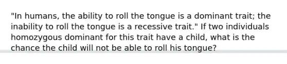 "In humans, the ability to roll the tongue is a dominant trait; the inability to roll the tongue is a recessive trait." If two individuals homozygous dominant for this trait have a child, what is the chance the child will not be able to roll his tongue?